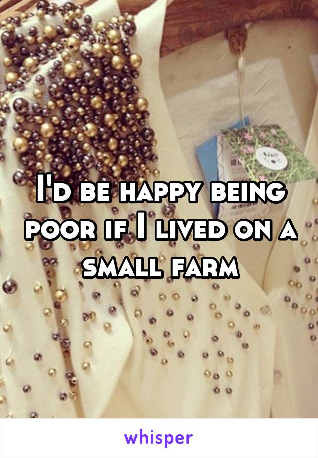 I'd be happy being poor if I lived on a small farm