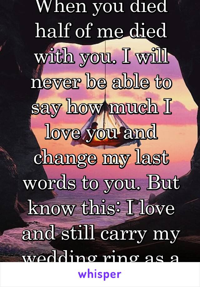 When you died half of me died with you. I will never be able to say how much I love you and change my last words to you. But know this: I love and still carry my wedding ring as a toke of my love!