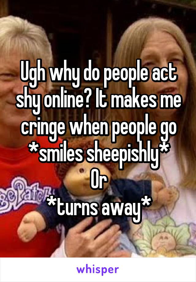 Ugh why do people act shy online? It makes me cringe when people go *smiles sheepishly*
Or
*turns away*