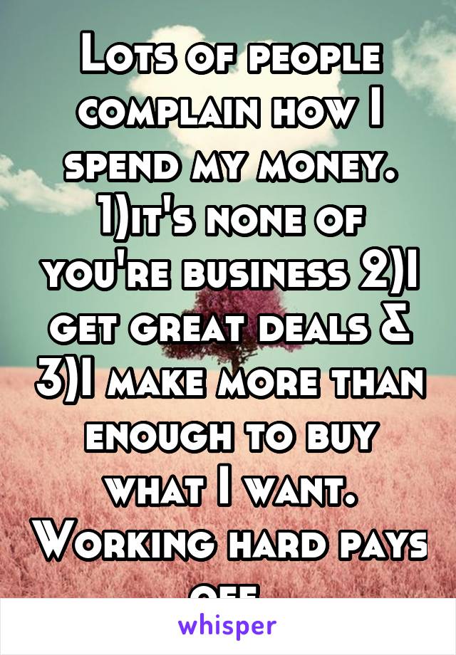 Lots of people complain how I spend my money. 1)it's none of you're business 2)I get great deals & 3)I make more than enough to buy what I want. Working hard pays off.