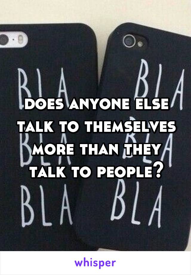 does anyone else talk to themselves more than they talk to people?