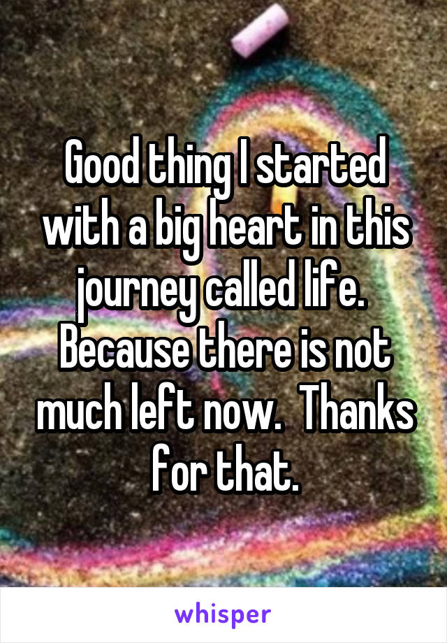 Good thing I started with a big heart in this journey called life.  Because there is not much left now.  Thanks for that.