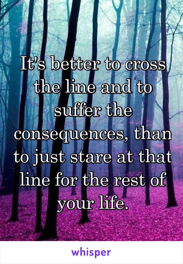 It's better to cross the line and to suffer the consequences, than to just stare at that line for the rest of your life.