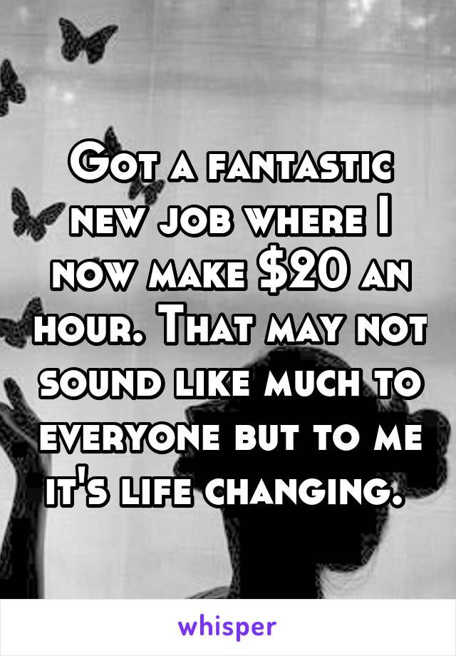 Got a fantastic new job where I now make $20 an hour. That may not sound like much to everyone but to me it's life changing. 