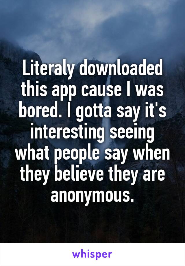 Literaly downloaded this app cause I was bored. I gotta say it's interesting seeing what people say when they believe they are anonymous.