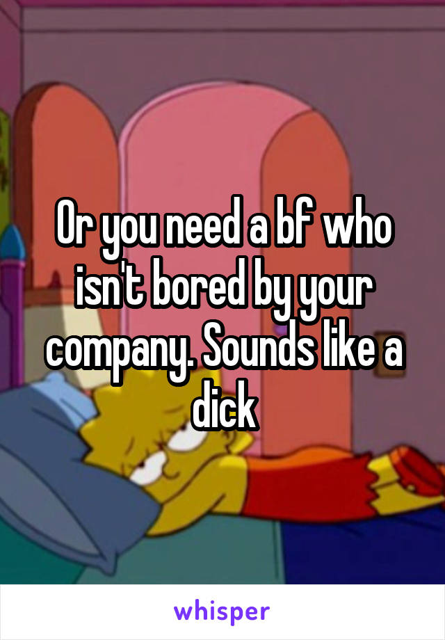 Or you need a bf who isn't bored by your company. Sounds like a dick