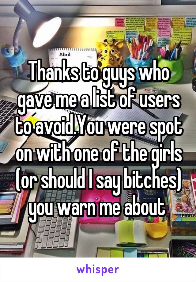 Thanks to guys who gave me a list of users to avoid.You were spot on with one of the girls (or should I say bitches) you warn me about 