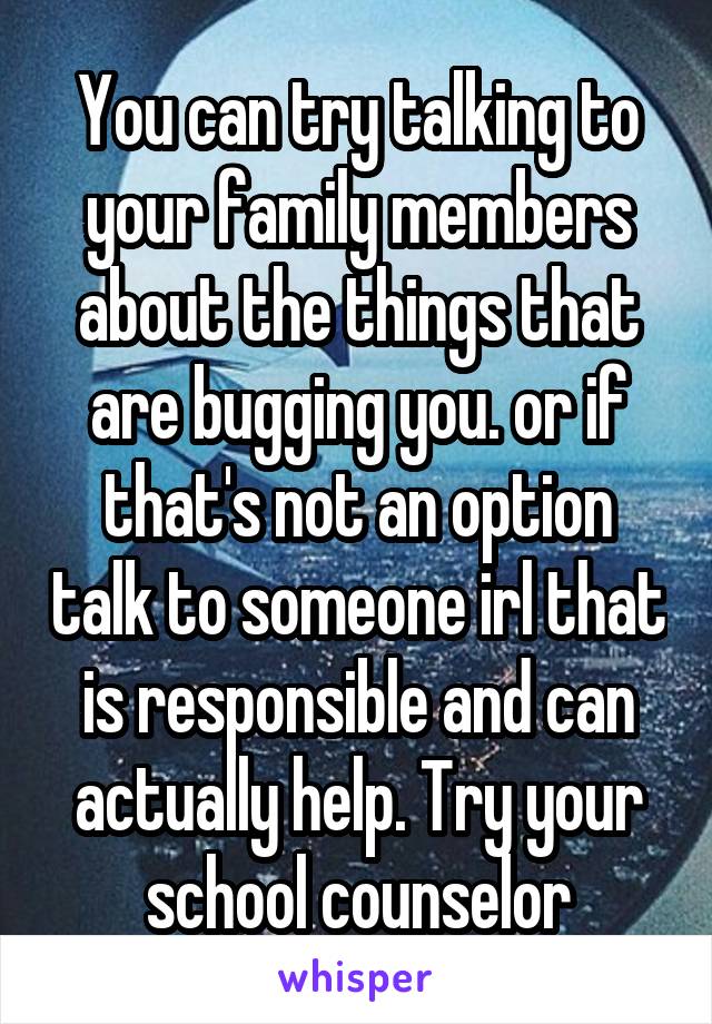 You can try talking to your family members about the things that are bugging you. or if that's not an option talk to someone irl that is responsible and can actually help. Try your school counselor