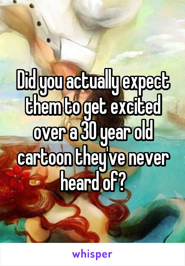 Did you actually expect them to get excited over a 30 year old cartoon they've never heard of?