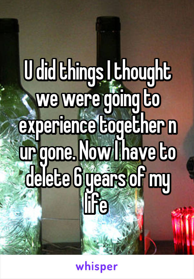 U did things I thought we were going to experience together n ur gone. Now I have to delete 6 years of my life 