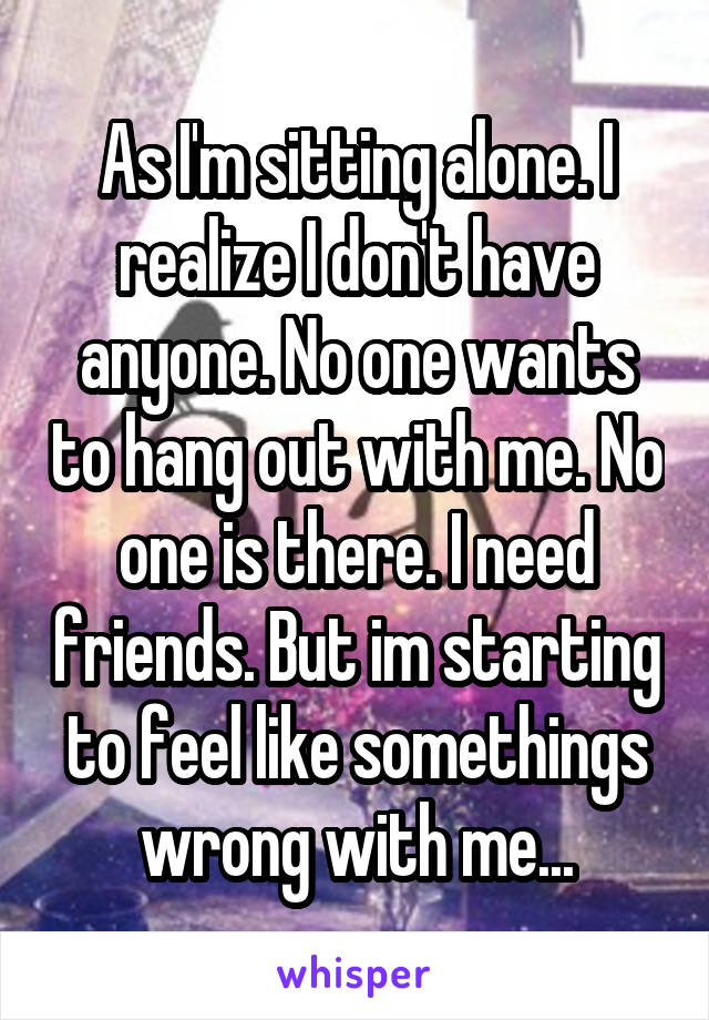 As I'm sitting alone. I realize I don't have anyone. No one wants to hang out with me. No one is there. I need friends. But im starting to feel like somethings wrong with me...