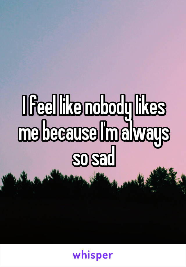 I feel like nobody likes me because I'm always so sad