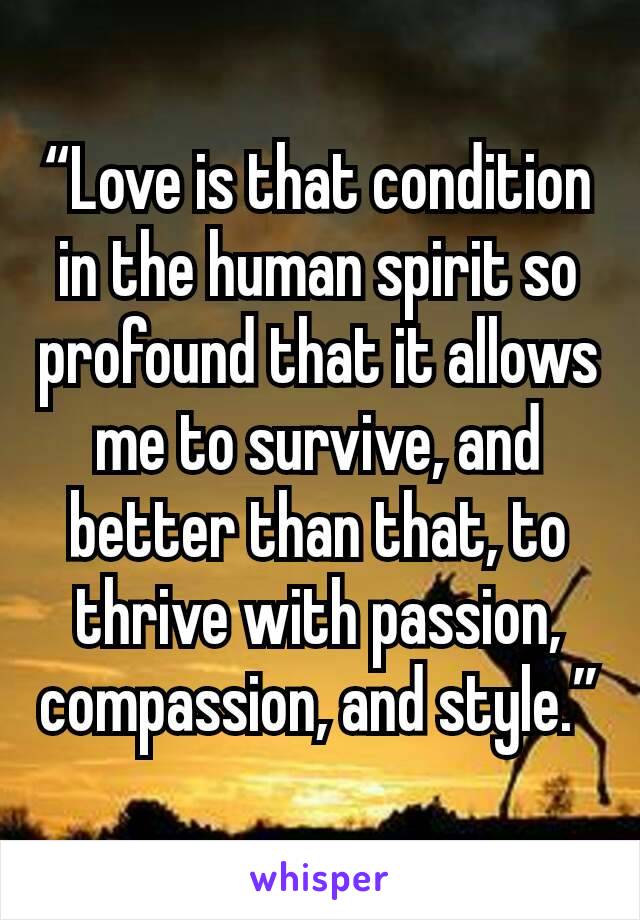 “Love is that condition in the human spirit so profound that it allows me to survive, and better than that, to thrive with passion, compassion, and style.”