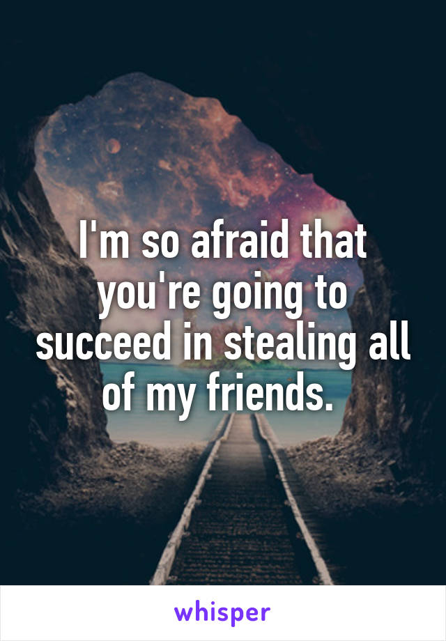 I'm so afraid that you're going to succeed in stealing all of my friends. 