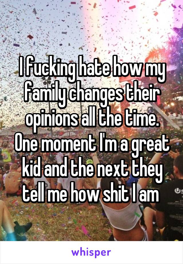 I fucking hate how my family changes their opinions all the time. One moment I'm a great kid and the next they tell me how shit I am 