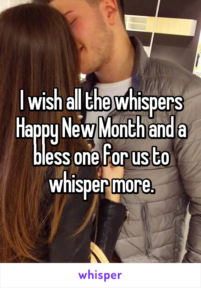 I wish all the whispers Happy New Month and a bless one for us to whisper more.