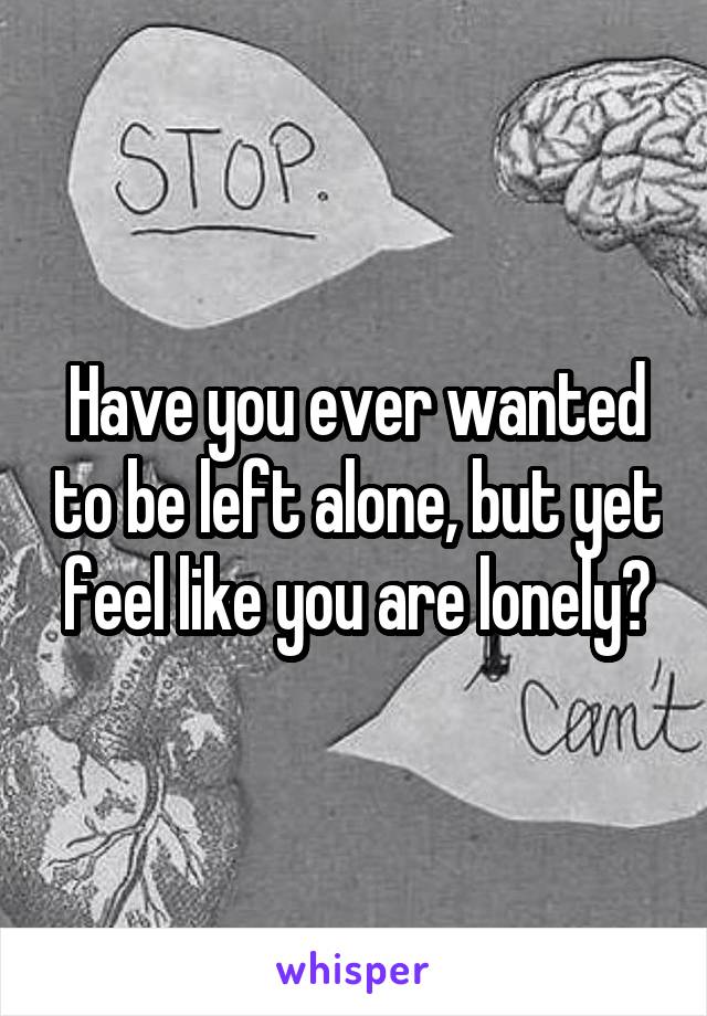 Have you ever wanted to be left alone, but yet feel like you are lonely?