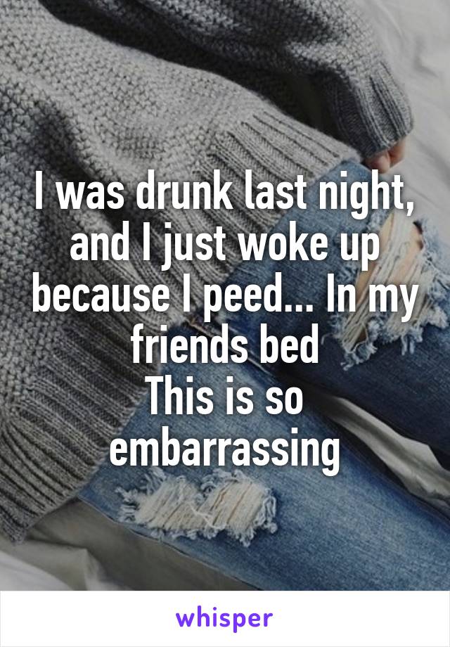 I was drunk last night, and I just woke up because I peed... In my friends bed
This is so embarrassing