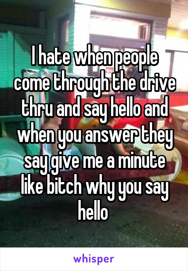 I hate when people come through the drive thru and say hello and when you answer they say give me a minute like bitch why you say hello 