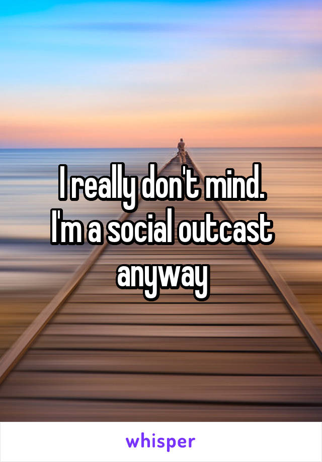 I really don't mind.
I'm a social outcast anyway