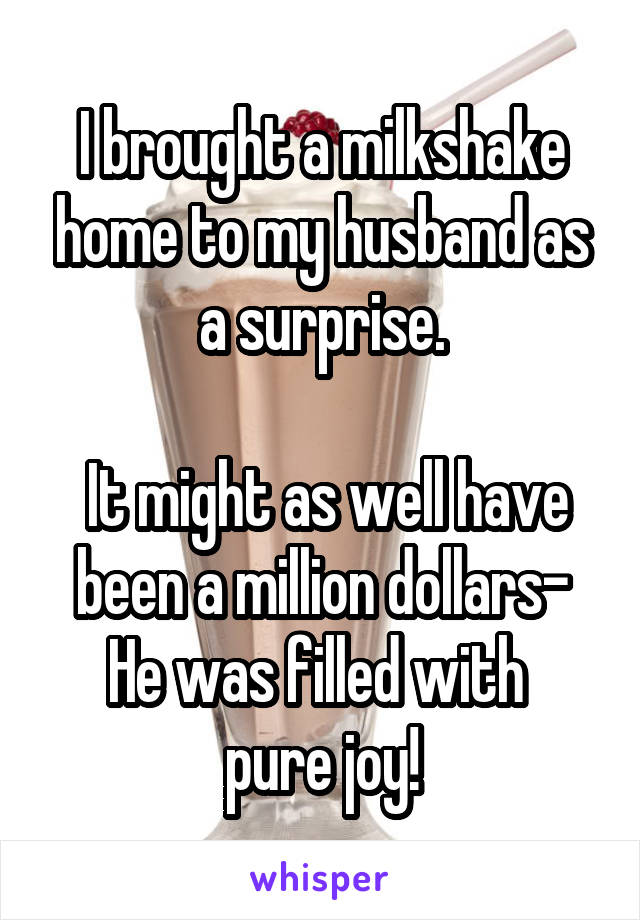 I brought a milkshake home to my husband as a surprise.

 It might as well have been a million dollars-
He was filled with 
pure joy!