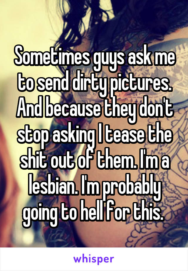 Sometimes guys ask me to send dirty pictures. And because they don't stop asking I tease the shit out of them. I'm a lesbian. I'm probably going to hell for this. 