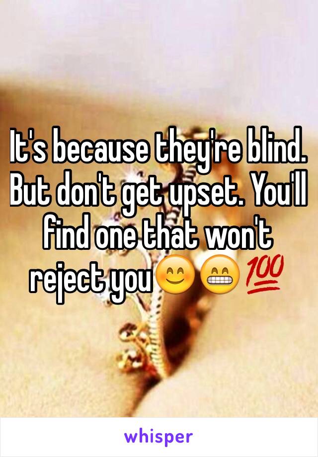 It's because they're blind. But don't get upset. You'll find one that won't reject you😊😁💯