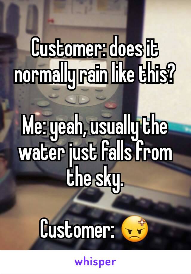 Customer: does it normally rain like this?

Me: yeah, usually the water just falls from the sky.

Customer: 😡