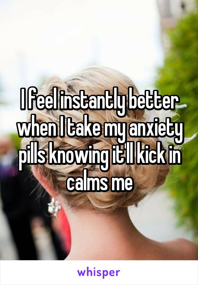 I feel instantly better when I take my anxiety pills knowing it'll kick in calms me