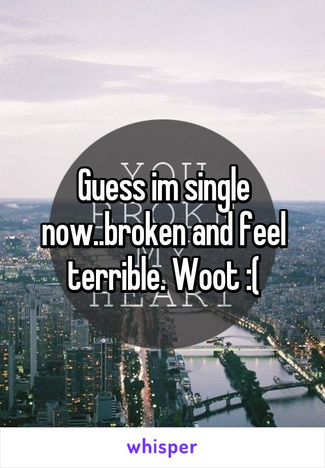 Guess im single now..broken and feel terrible. Woot :(