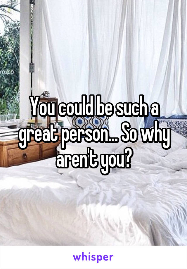 You could be such a great person... So why aren't you?