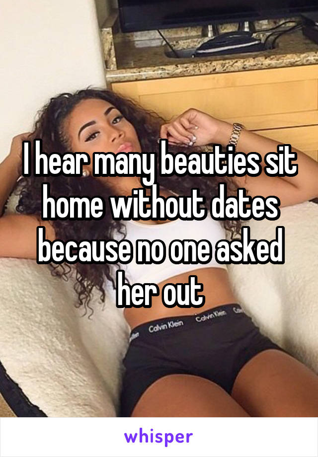 I hear many beauties sit home without dates because no one asked her out