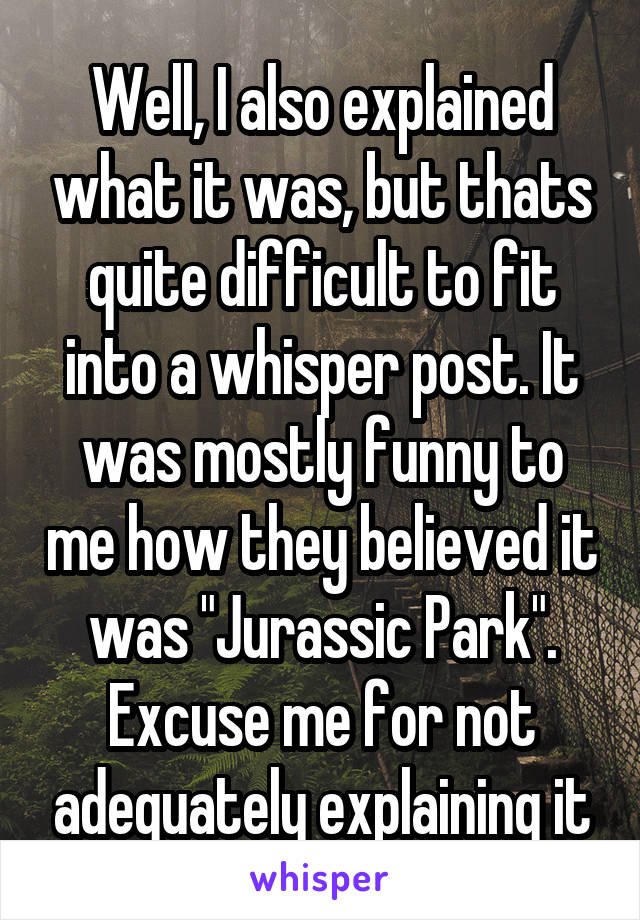 Well, I also explained what it was, but thats quite difficult to fit into a whisper post. It was mostly funny to me how they believed it was "Jurassic Park". Excuse me for not adequately explaining it