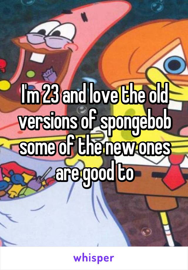 I'm 23 and love the old versions of spongebob some of the new ones are good to