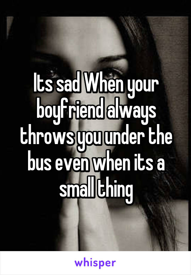 Its sad When your boyfriend always throws you under the bus even when its a small thing