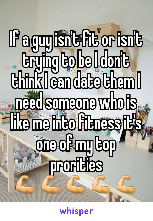 If a guy isn't fit or isn't trying to be I don't think I can date them I need someone who is like me into fitness it's  one of my top prorities 💪💪💪💪💪