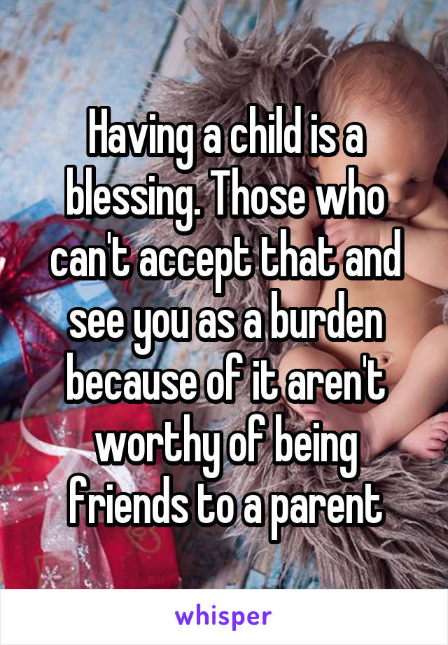 Having a child is a blessing. Those who can't accept that and see you as a burden because of it aren't worthy of being friends to a parent