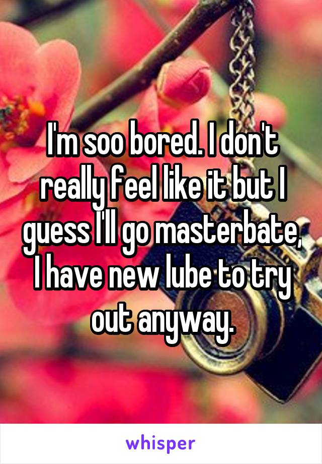 I'm soo bored. I don't really feel like it but I guess I'll go masterbate, I have new lube to try out anyway.