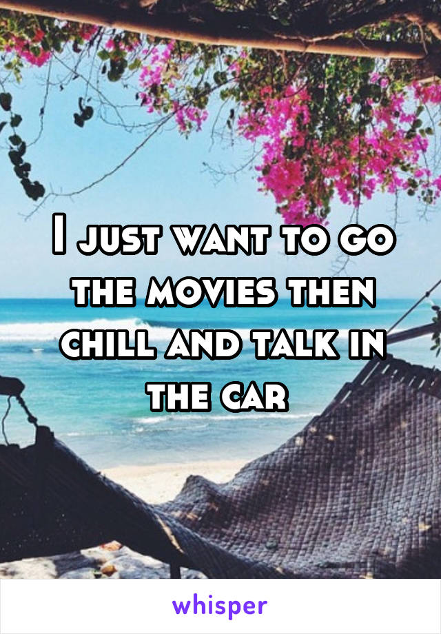 I just want to go the movies then chill and talk in the car 