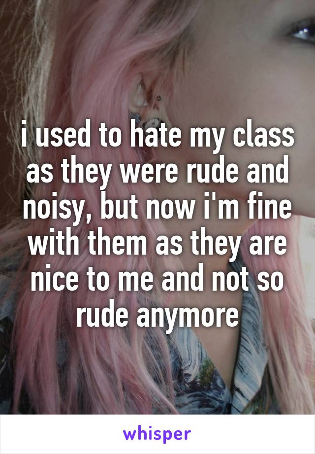 i used to hate my class as they were rude and noisy, but now i'm fine with them as they are nice to me and not so rude anymore