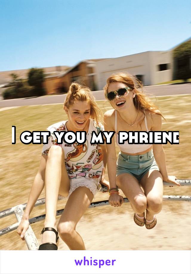 I get you my phriend