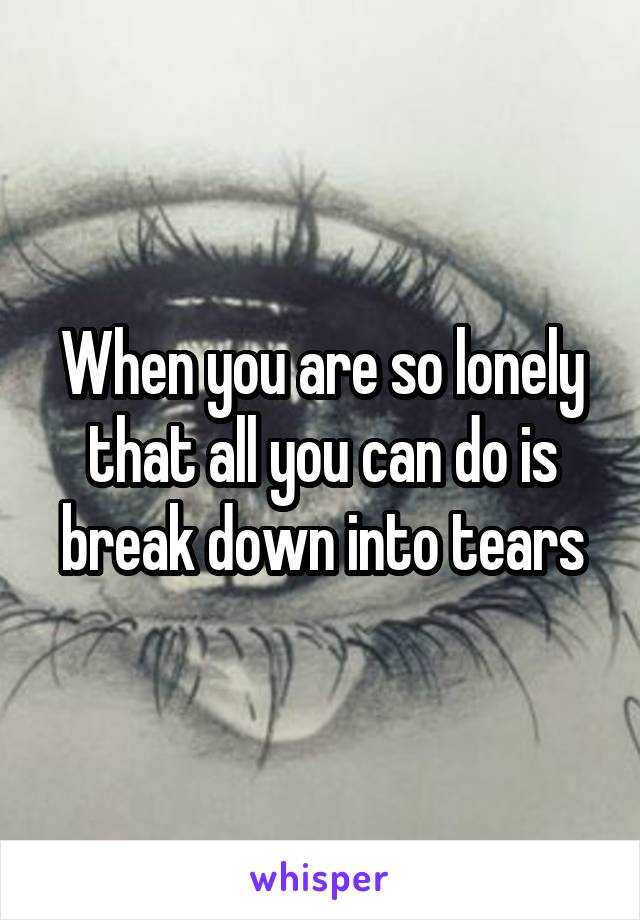 When you are so lonely that all you can do is break down into tears