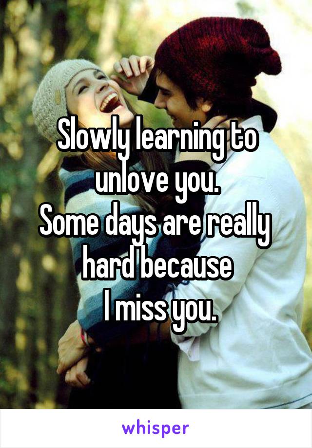 Slowly learning to unlove you.
Some days are really  hard because
 I miss you.