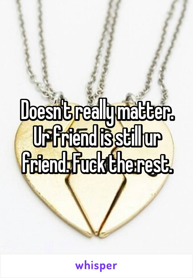 Doesn't really matter. Ur friend is still ur friend. Fuck the rest.