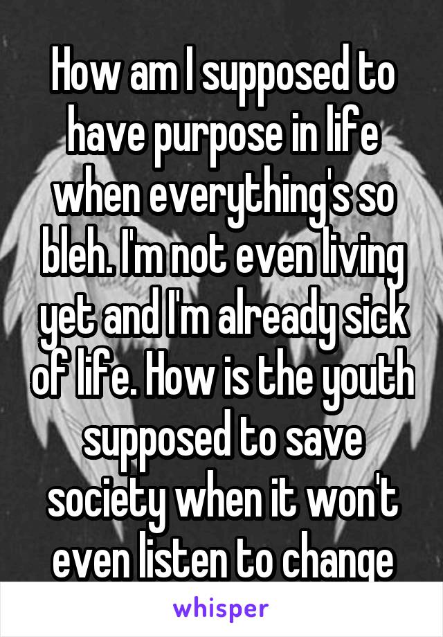 How am I supposed to have purpose in life when everything's so bleh. I'm not even living yet and I'm already sick of life. How is the youth supposed to save society when it won't even listen to change