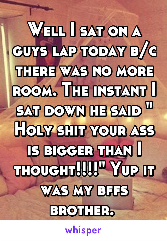 Well I sat on a guys lap today b/c there was no more room. The instant I sat down he said " Holy shit your ass is bigger than I thought!!!!" Yup it was my bffs brother. 