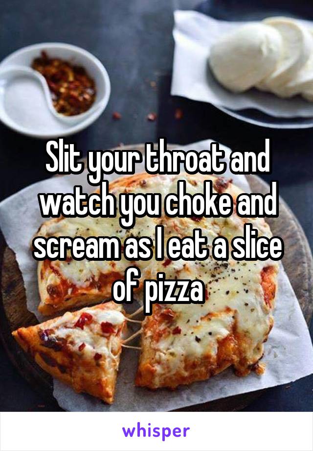 Slit your throat and watch you choke and scream as I eat a slice of pizza