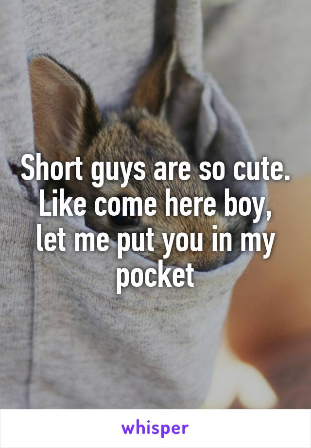 Short guys are so cute. Like come here boy, let me put you in my pocket