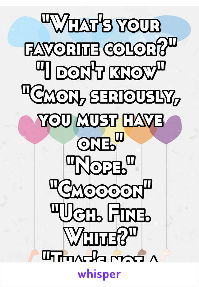 
"What's your favorite color?"
"I don't know"
"Cmon, seriously, you must have one."
"Nope."
"Cmoooon"
"Ugh. Fine. White?"
"That's not a color."