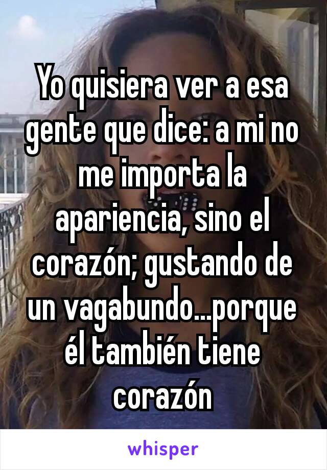 Yo quisiera ver a esa gente que dice: a mi no me importa la apariencia, sino el corazón; gustando de un vagabundo...porque él también tiene corazón